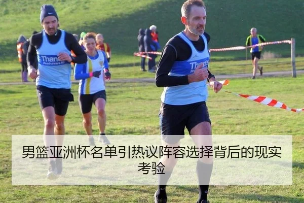男篮亚洲杯名单引热议阵容选择背后的现实考验